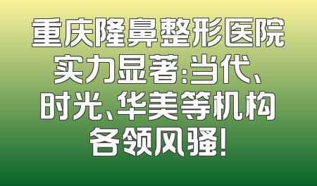 重庆隆鼻整形医院实力显著：当代、时光、华美等机构各领风骚！