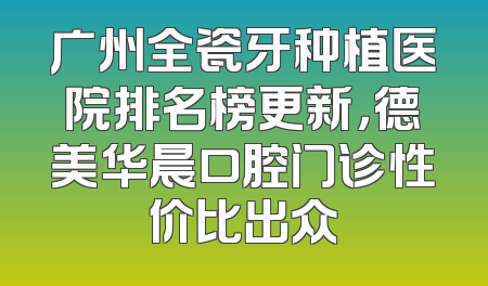 广州全瓷牙种植医院排名榜更新，德美华晨口腔门诊性价比出众