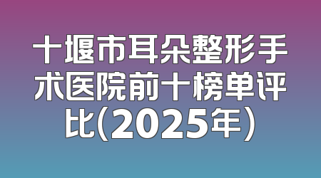 十堰市耳朵整形手术医院前十榜单评比（2025年）
