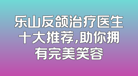 乐山反颌治疗医生十大推荐，助你拥有完美笑容