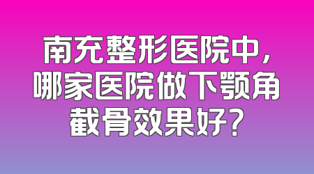 南充整形医院中，哪家医院做下颚角截骨效果好？