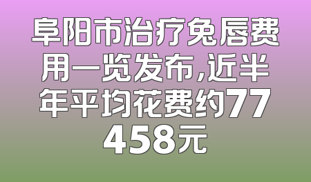 阜阳市治疗兔唇费用一览发布，近半年平均花费约77458元