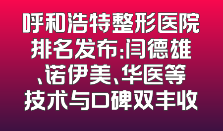 呼和浩特整形医院排名发布：闫德雄、诺伊美、华医等技术与口碑双丰收