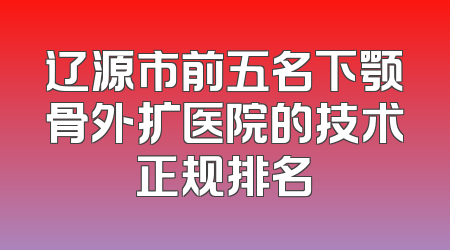 辽源市前五名下颚骨外扩医院的技术正规排名