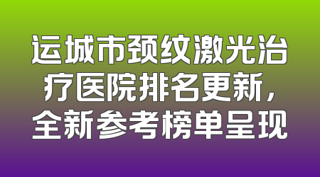 运城市颈纹激光治疗医院排名更新，全新参考榜单呈现