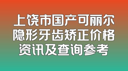 上饶市国产可丽尔隐形牙齿矫正价格资讯及查询参考