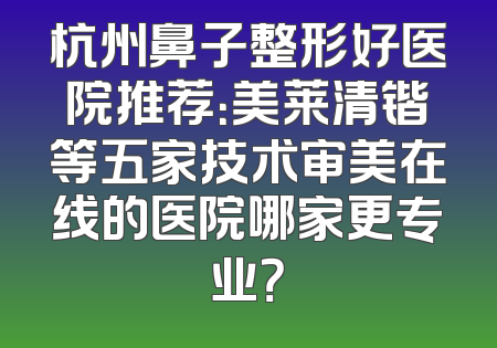 杭州鼻子整形好医院推荐：美莱清锴等五家技术审美在线的医院哪家更专业？