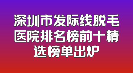 深圳市发际线脱毛医院排名榜前十精选榜单出炉