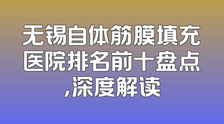 无锡自体筋膜填充医院排名前十盘点，深度解读