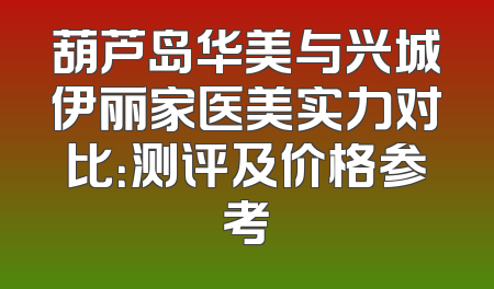 葫芦岛华美与兴城伊丽家医美实力对比：测评及价格参考