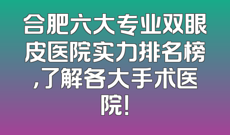 合肥六大专业双眼皮医院实力排名榜，了解各大手术医院！