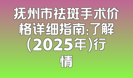 抚州市祛斑手术价格详细指南：了解（2025年）行情