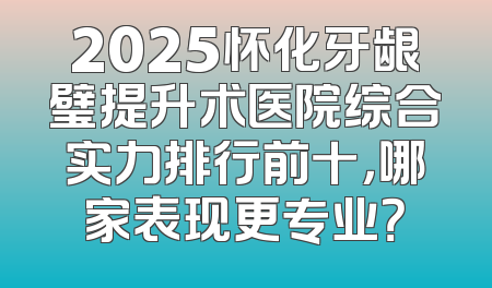 2025怀化牙龈璧提升术医院综合实力排行前十，哪家表现更专业？