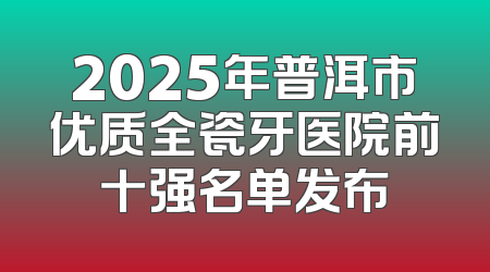 2025年普洱市优质全瓷牙医院前十强名单发布