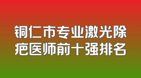 铜仁市专业激光除疤医师前十强排名