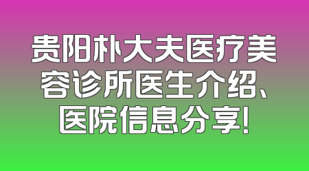 贵阳朴大夫医疗美容诊所医生介绍、医院信息分享！