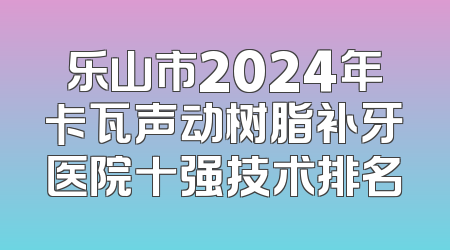 乐山市2024年卡瓦声动树脂补牙医院十强技术排名