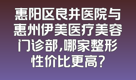 惠阳区良井医院与惠州伊美医疗美容门诊部，哪家整形性价比更高？