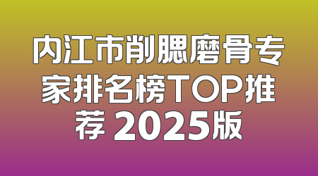 内江市削腮磨骨专家排名榜TOP推荐 2025版