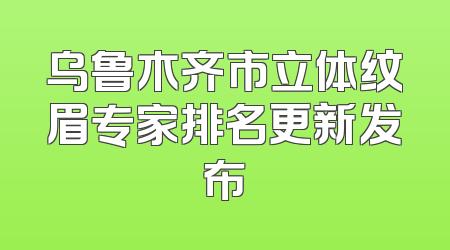 乌鲁木齐市立体纹眉专家排名更新发布