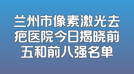 兰州市像素激光去疤医院今日揭晓前五和前八强名单