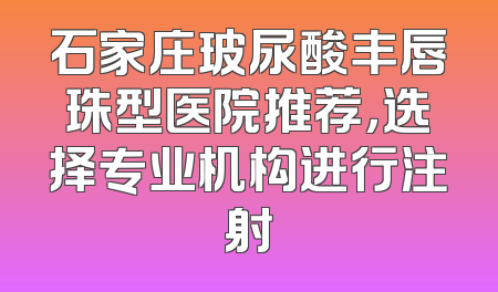 石家庄玻尿酸丰唇珠型医院推荐，选择专业机构进行注射