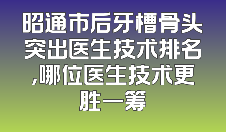 昭通市后牙槽骨头突出医生技术排名，哪位医生技术更胜一筹