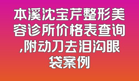 本溪沈宝芹整形美容诊所价格表查询，附动刀去泪沟眼袋案例