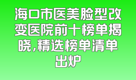海口市医美脸型改变医院前十榜单揭晓，精选榜单清单出炉