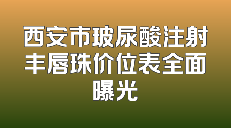 西安市玻尿酸注射丰唇珠价位表全面曝光