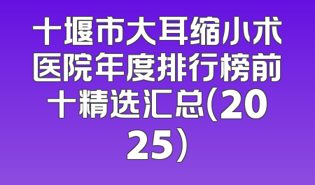 十堰市大耳缩小术医院年度排行榜前十精选汇总（2025）