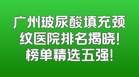 广州玻尿酸填充颈纹医院排名揭晓！榜单精选五强！