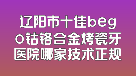 辽阳市十佳bego钴铬合金烤瓷牙医院哪家技术正规