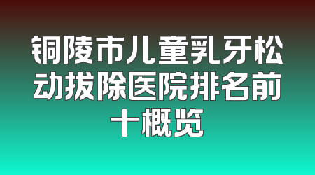 铜陵市儿童乳牙松动拔除医院排名前十概览