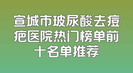宣城市玻尿酸去痘疤医院热门榜单前十名单推荐