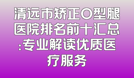 清远市矫正O型腿医院排名前十汇总：专业解读优质医疗服务