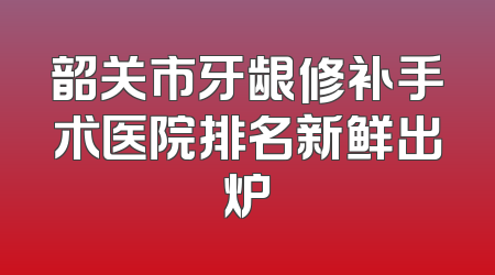 韶关市牙龈修补手术医院排名新鲜出炉