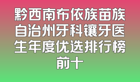 黔西南布依族苗族自治州牙科镶牙医生年度优选排行榜前十