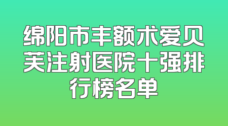 绵阳市丰额术爱贝芙注射医院十强排行榜名单