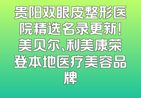 贵阳双眼皮整形医院精选名录更新！美贝尔、利美康荣登本地医疗美容品牌