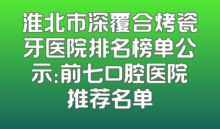 淮北市深覆合烤瓷牙医院排名榜单公示：前七口腔医院推荐名单