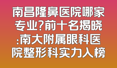 南昌隆鼻医院哪家专业？前十名揭晓：南大附属眼科医院整形科实力入榜