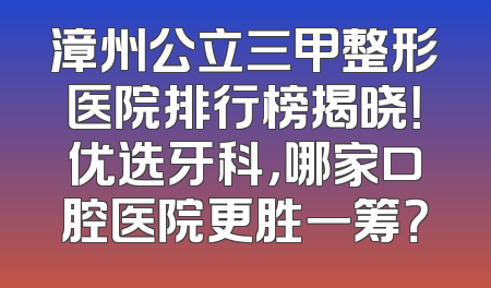 漳州公立三甲整形医院排行榜揭晓！优选牙科，哪家口腔医院更胜一筹？