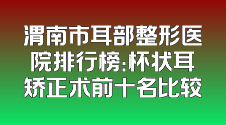 渭南市耳部整形医院排行榜：杯状耳矫正术前十名比较