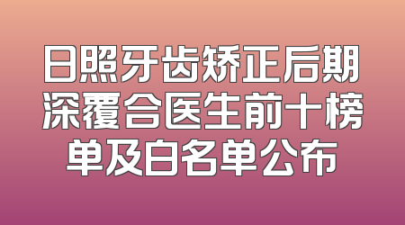 日照牙齿矫正后期深覆合医生前十榜单及白名单公布