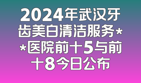 2024年武汉牙齿美白清洁服务**医院前十5与前十8今日公布