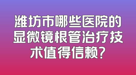 潍坊市哪些医院的显微镜根管治疗技术值得信赖？