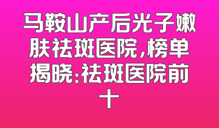 马鞍山产后光子嫩肤祛斑医院，榜单揭晓：祛斑医院前十