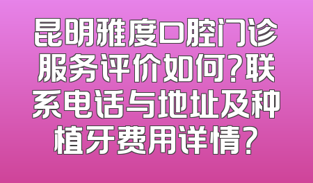 昆明雅度口腔门诊服务评价如何？联系电话与地址及种植牙费用详情？