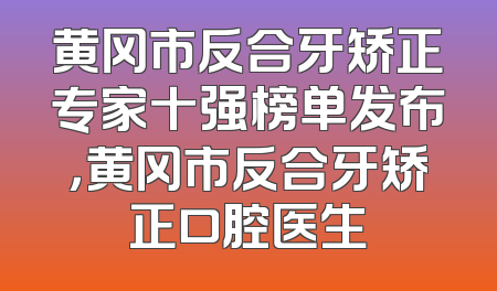 黄冈市反合牙矫正专家十强榜单发布，黄冈市反合牙矫正口腔医生